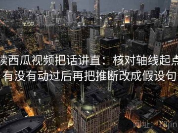 读西瓜视频把话讲直：核对轴线起点有没有动过后再把推断改成假设句