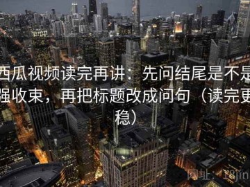 西瓜视频读完再讲：先问结尾是不是强收束，再把标题改成问句（读完更稳）