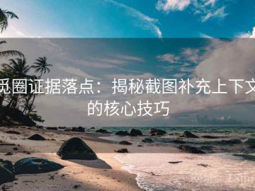 觅圈证据落点：揭秘截图补充上下文的核心技巧