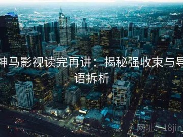 神马影视读完再讲：揭秘强收束与导语拆析