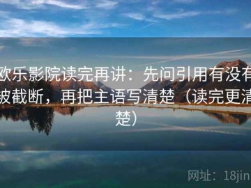 欧乐影院读完再讲：先问引用有没有被截断，再把主语写清楚（读完更清楚）
