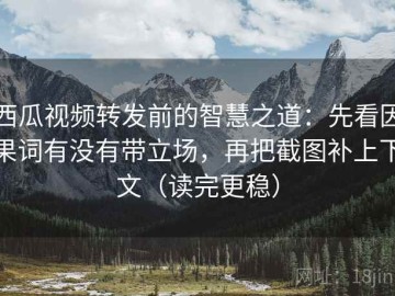 西瓜视频转发前的智慧之道：先看因果词有没有带立场，再把截图补上下文（读完更稳）