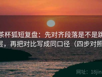 茶杯狐短复盘：先对齐段落是不是跳层，再把对比写成同口径（四步对照）