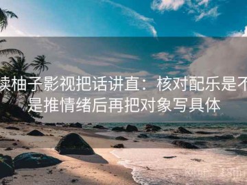 读柚子影视把话讲直：核对配乐是不是推情绪后再把对象写具体