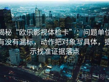 揭秘“欧乐影视体检卡”：问题单位有没有漏标，动作把对象写具体，提示找准证据落点