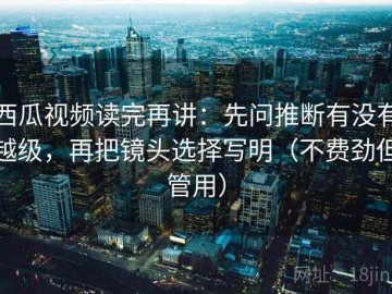 西瓜视频读完再讲：先问推断有没有越级，再把镜头选择写明（不费劲但管用）