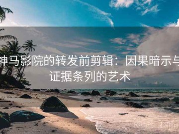 神马影院的转发前剪辑：因果暗示与证据条列的艺术
