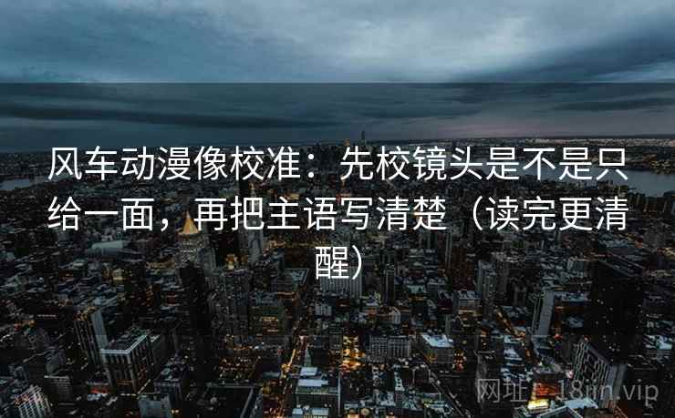 风车动漫像校准：先校镜头是不是只给一面，再把主语写清楚（读完更清醒）