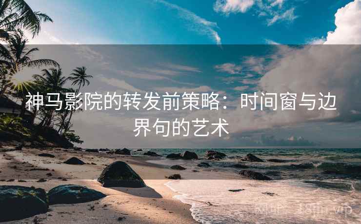 神马影院的转发前策略：时间窗与边界句的艺术
