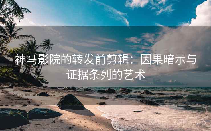 神马影院的转发前剪辑：因果暗示与证据条列的艺术
