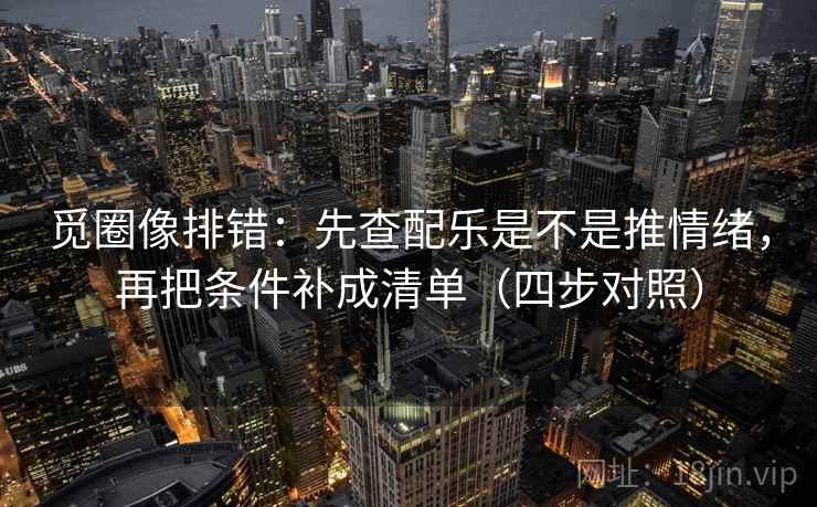 觅圈像排错：先查配乐是不是推情绪，再把条件补成清单（四步对照）
