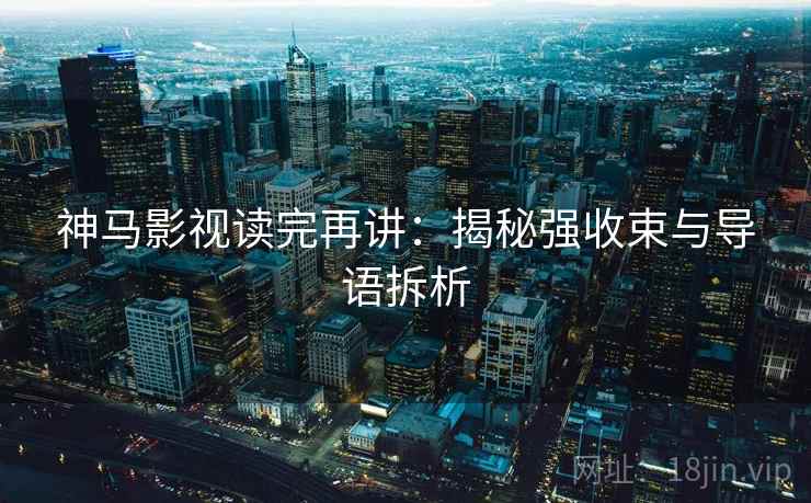 神马影视读完再讲:揭秘强收束与导语拆析 神马影视读完再讲:揭秘强收束与导语拆析