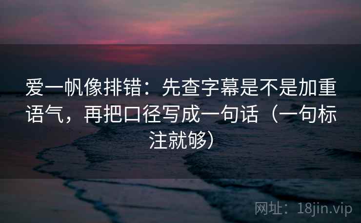 爱一帆像排错:先查字幕是不是加重语气,再把口径写成一句话(一句标注就够) 爱一帆像排错:先查字幕是不是加重语气,再把口径写成一句话(一句标注就够)