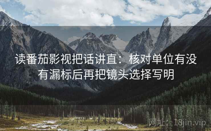 读番茄影视把话讲直:核对单位有没有漏标后再把镜头选择写明 读番茄影视把话讲直:核对单位有没有漏标后再把镜头选择写明