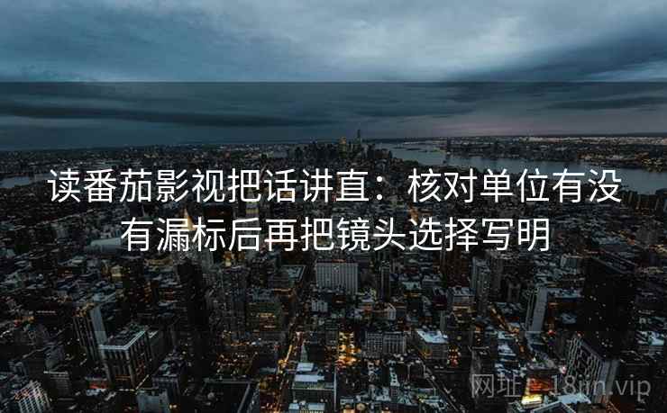 读番茄影视把话讲直:核对单位有没有漏标后再把镜头选择写明 读番茄影视把话讲直:核对单位有没有漏标后再把镜头选择写明