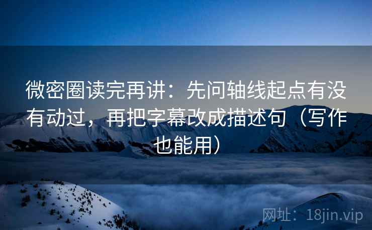 微密圈读完再讲：先问轴线起点有没有动过，再把字幕改成描述句（写作也能用）