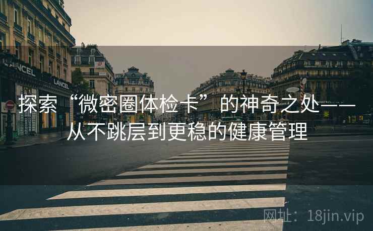 探索“微密圈体检卡”的神奇之处——从不跳层到更稳的健康管理