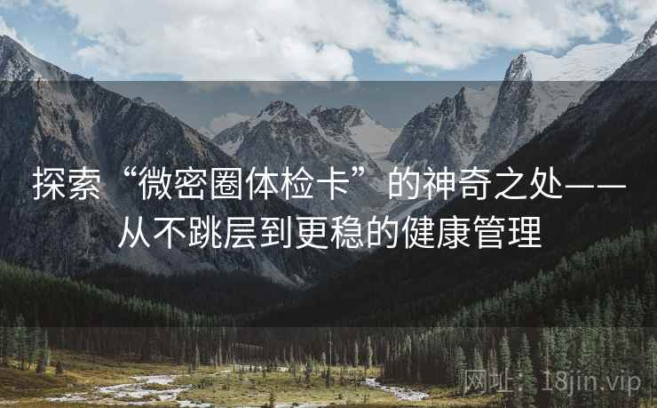 探索“微密圈体检卡”的神奇之处——从不跳层到更稳的健康管理