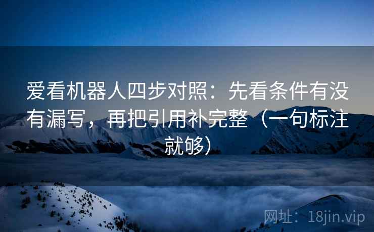 爱看机器人四步对照：先看条件有没有漏写，再把引用补完整（一句标注就够）