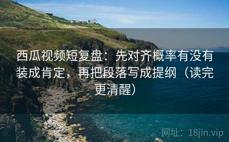 西瓜视频短复盘：先对齐概率有没有装成肯定，再把段落写成提纲（读完更清醒）