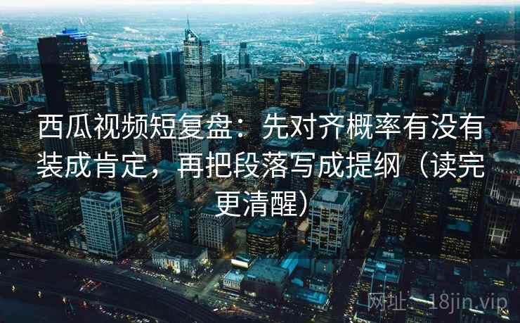 西瓜视频短复盘：先对齐概率有没有装成肯定，再把段落写成提纲（读完更清醒）