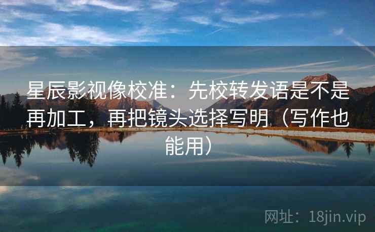 星辰影视像校准：先校转发语是不是再加工，再把镜头选择写明（写作也能用）