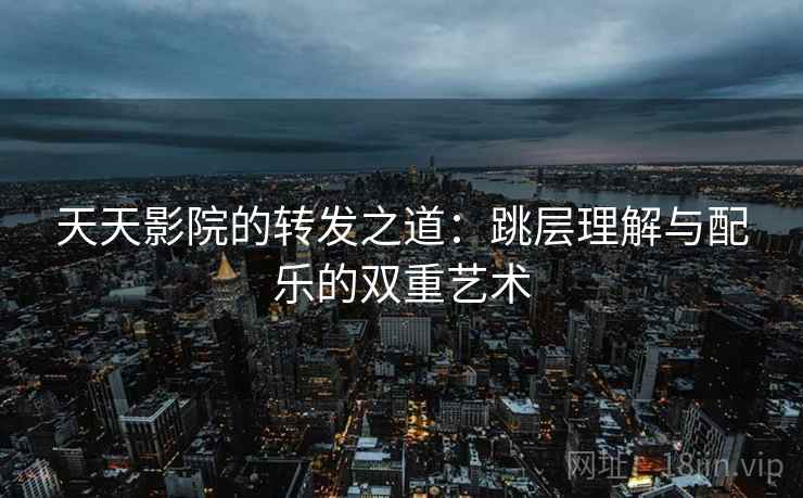 天天影院的转发之道：跳层理解与配乐的双重艺术