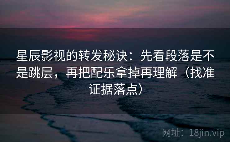 星辰影视的转发秘诀：先看段落是不是跳层，再把配乐拿掉再理解（找准证据落点）