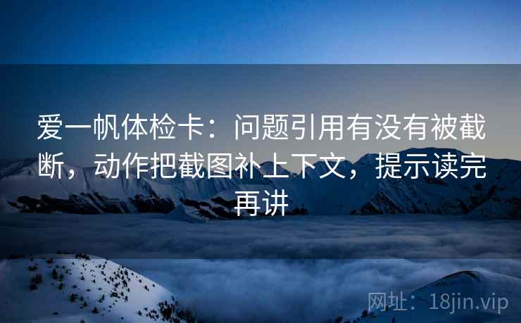 爱一帆体检卡：问题引用有没有被截断，动作把截图补上下文，提示读完再讲