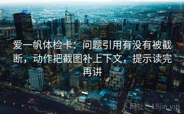 爱一帆体检卡：问题引用有没有被截断，动作把截图补上下文，提示读完再讲