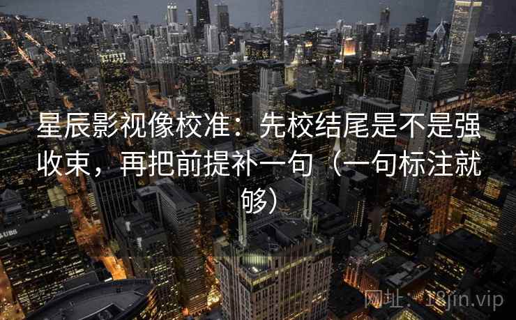 星辰影视像校准：先校结尾是不是强收束，再把前提补一句（一句标注就够）