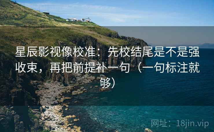 星辰影视像校准：先校结尾是不是强收束，再把前提补一句（一句标注就够）