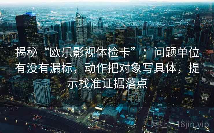 揭秘“欧乐影视体检卡”：问题单位有没有漏标，动作把对象写具体，提示找准证据落点