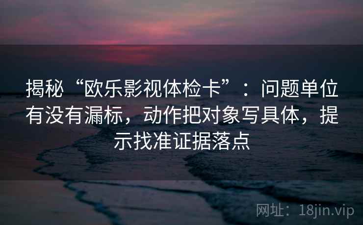 揭秘“欧乐影视体检卡”：问题单位有没有漏标，动作把对象写具体，提示找准证据落点