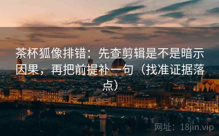 茶杯狐像排错：先查剪辑是不是暗示因果，再把前提补一句（找准证据落点）