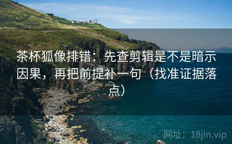 茶杯狐像排错：先查剪辑是不是暗示因果，再把前提补一句（找准证据落点）