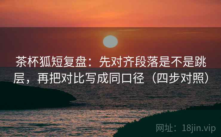 茶杯狐短复盘：先对齐段落是不是跳层，再把对比写成同口径（四步对照）
