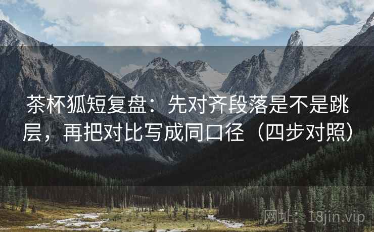 茶杯狐短复盘：先对齐段落是不是跳层，再把对比写成同口径（四步对照）