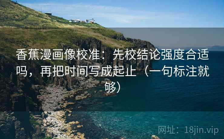 香蕉漫画像校准：先校结论强度合适吗，再把时间写成起止（一句标注就够）