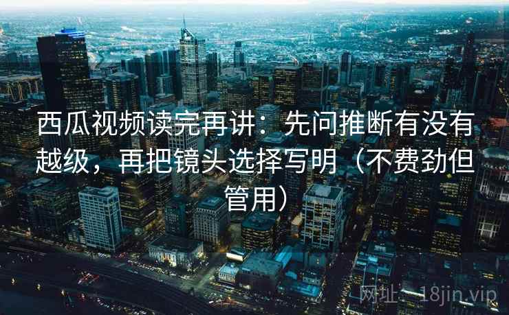 西瓜视频读完再讲：先问推断有没有越级，再把镜头选择写明（不费劲但管用）