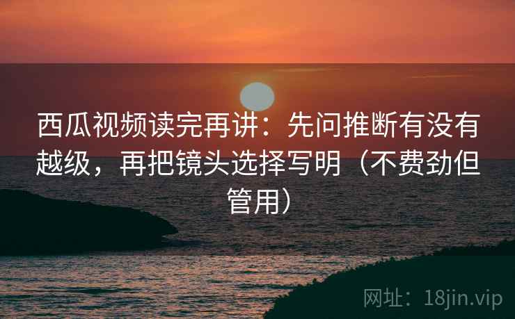 西瓜视频读完再讲：先问推断有没有越级，再把镜头选择写明（不费劲但管用）