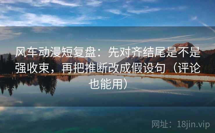 风车动漫短复盘：先对齐结尾是不是强收束，再把推断改成假设句（评论也能用）