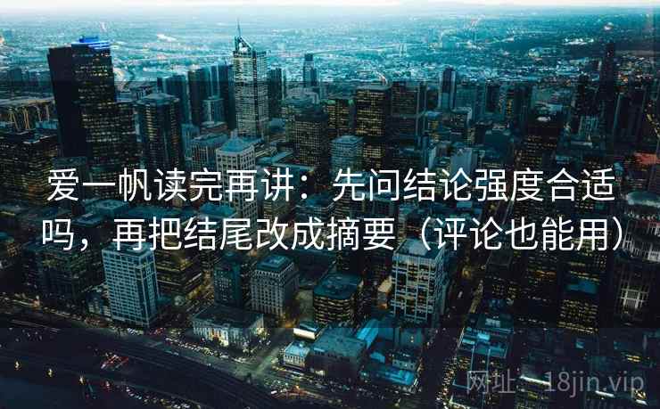 爱一帆读完再讲：先问结论强度合适吗，再把结尾改成摘要（评论也能用）