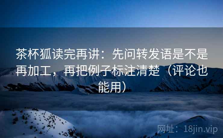 茶杯狐读完再讲:先问转发语是不是再加工,再把例子标注清楚(评论也能用) 茶杯狐读完再讲:先问转发语是不是再加工,再把例子标注清楚(评论也能用)