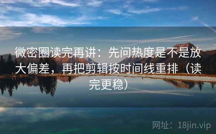 微密圈读完再讲：先问热度是不是放大偏差，再把剪辑按时间线重排（读完更稳）
