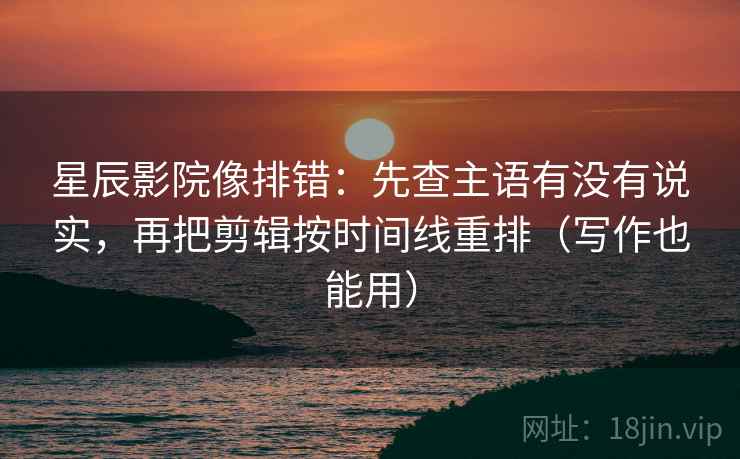星辰影院像排错：先查主语有没有说实，再把剪辑按时间线重排（写作也能用）
