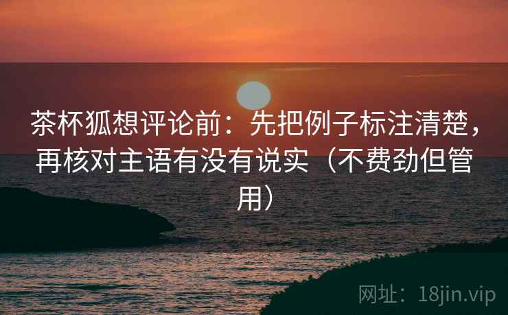 茶杯狐想评论前:先把例子标注清楚,再核对主语有没有说实(不费劲但管用) 茶杯狐想评论前:先把例子标注清楚,再核对主语有没有说实(不费劲但管用)