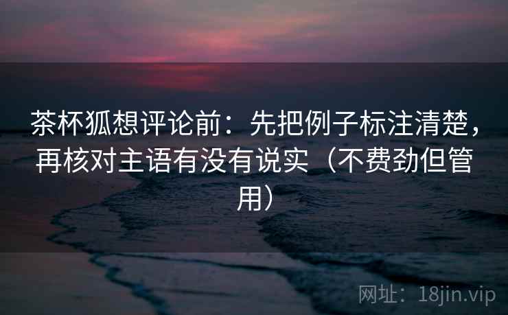 茶杯狐想评论前:先把例子标注清楚,再核对主语有没有说实(不费劲但管用) 茶杯狐想评论前:先把例子标注清楚,再核对主语有没有说实(不费劲但管用)