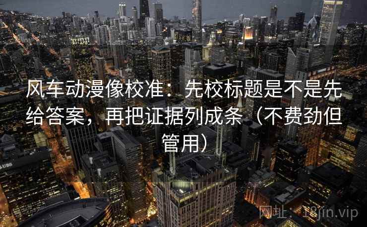 风车动漫像校准:先校标题是不是先给答案,再把证据列成条(不费劲但管用) 风车动漫像校准:先校标题是不是先给答案,再把证据列成条(不费劲但管用)