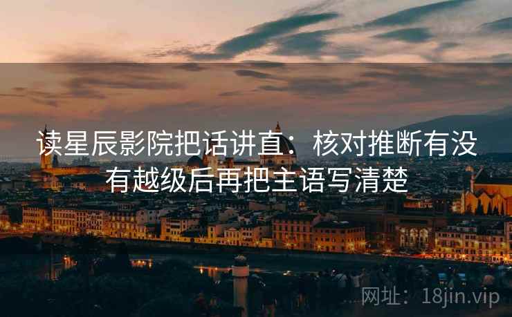 读星辰影院把话讲直:核对推断有没有越级后再把主语写清楚 读星辰影院把话讲直:核对推断有没有越级后再把主语写清楚